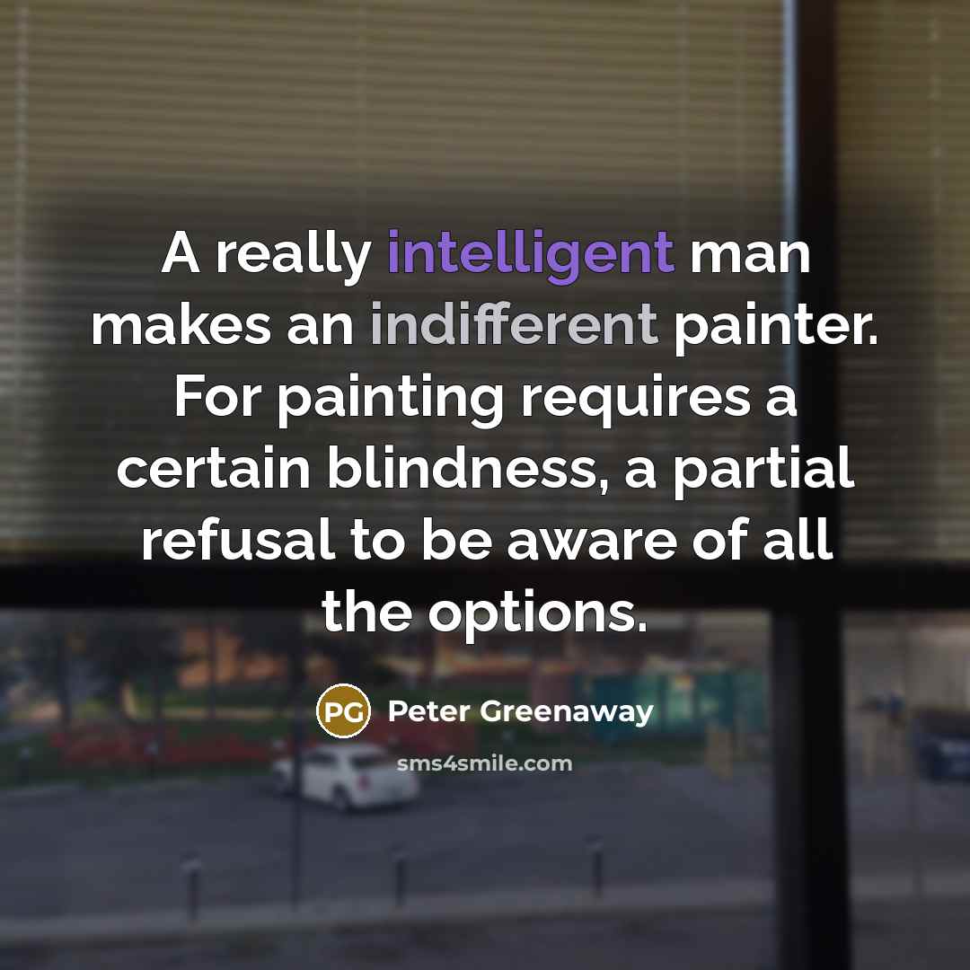 “A really intelligent man makes an indifferent painter. For painting requires a certain blindness, a partial refusal to be aware of all the options.” quote by Peter Greenaway
