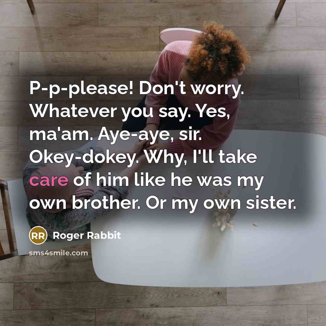 “P-p-please! Don't worry. Whatever you say. Yes, ma'am. Aye-aye, sir. Okey-dokey. Why, I'll take care of him like he was my own brother. Or my own sister.” quote by Roger Rabbit