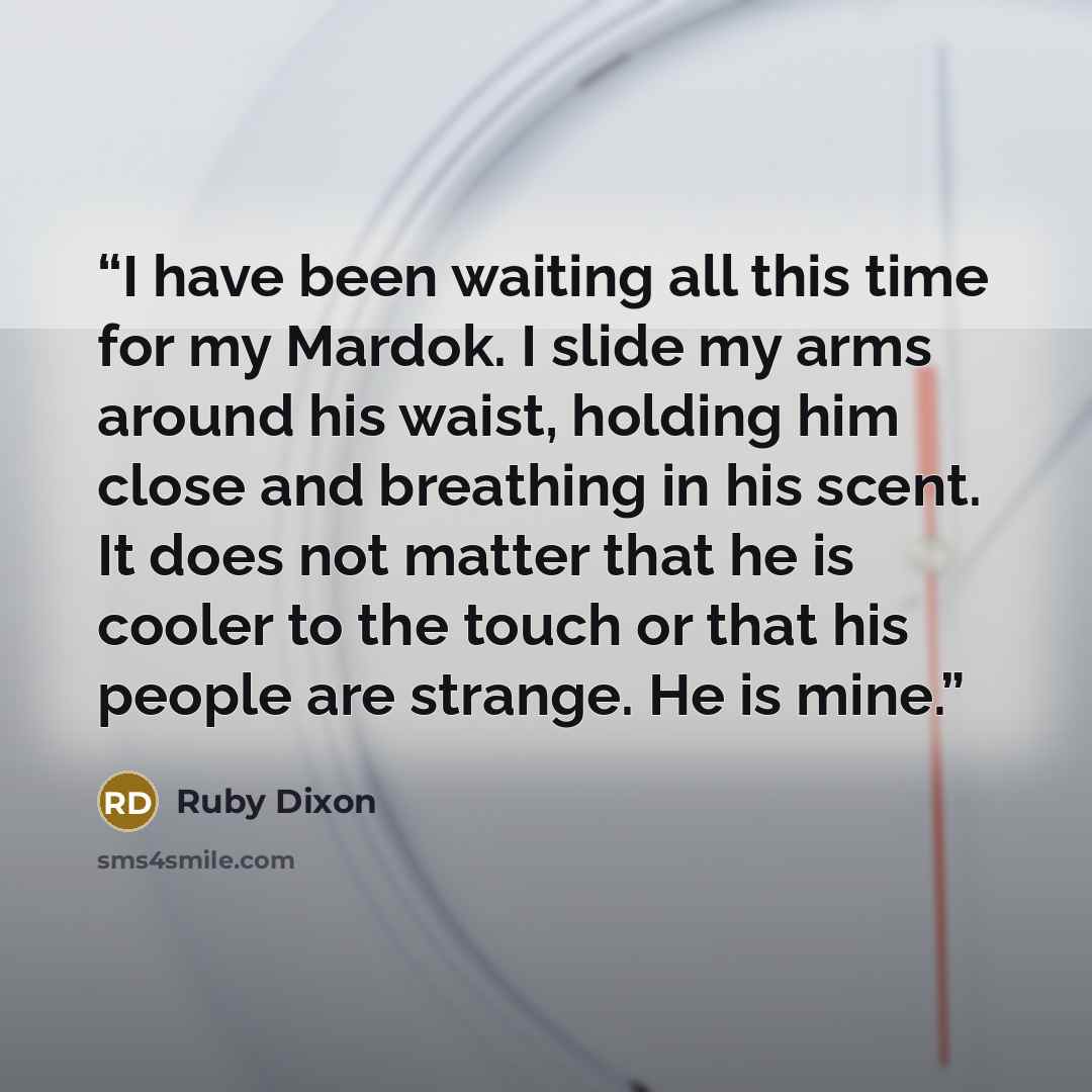 “I have been waiting all this time for my Mardok. I slide my arms around his waist, holding him close and breathing in his scent. It does not matter that he is cooler to the touch or that his people are strange. He is mine.” quote by Ruby Dixon