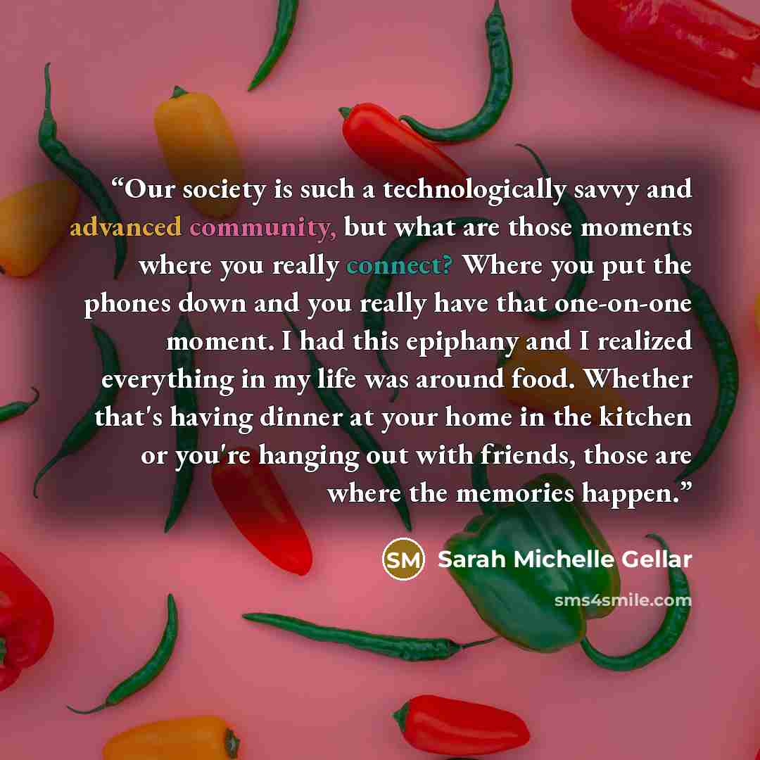 “Our society is such a technologically savvy and advanced community, but what are those moments where you really connect? Where you put the phones down and you really have that one-on-one moment. I had this epiphany and I realized everything in my life was around food. Whether that's having dinner…” quote by Sarah Michelle Gellar