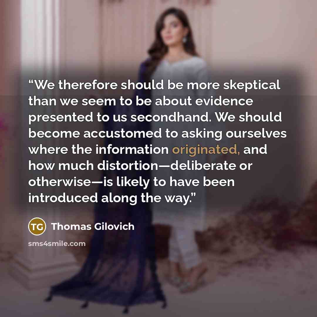 “We therefore should be more skeptical than we seem to be about evidence presented to us secondhand. We should become accustomed to asking ourselves where the information originated, and how much distortion—deliberate or otherwise—is likely to have been introduced along the way.” quote by Thomas Gilovich