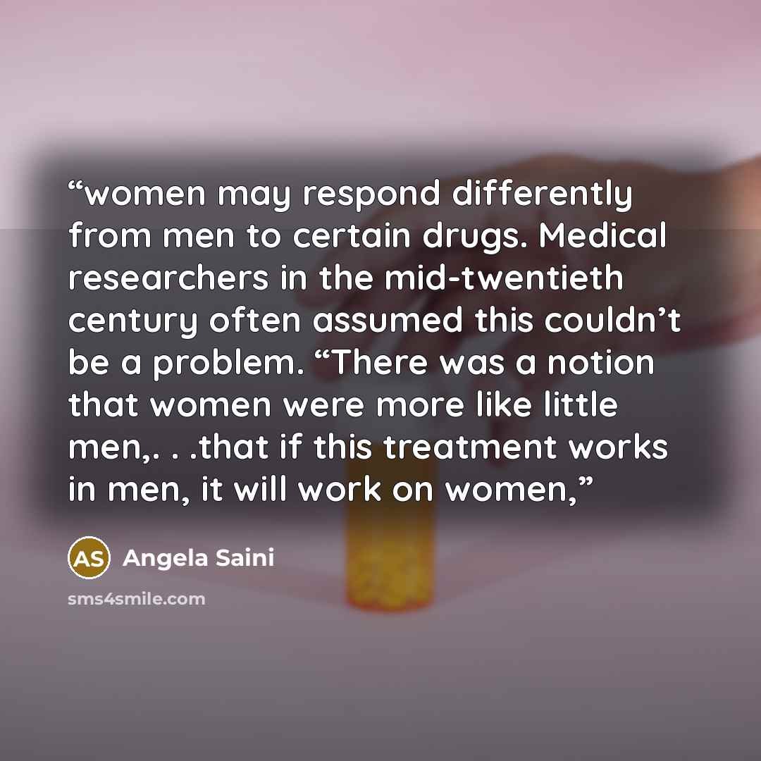 “women may respond differently from men to certain drugs. Medical researchers in the mid-twentieth century often assumed this couldn’t be a problem. “There was a notion that women were more like little men,. . .that if this treatment works in men, it will work on women,” quote by Angela Saini