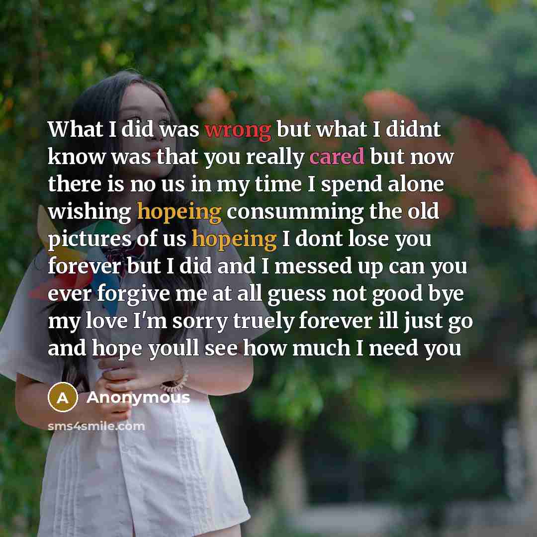 “What I did was wrong but what I didnt know was that you really cared but now there is no us in my time I spend alone wishing hopeing consumming the old pictures of us hopeing I dont lose you forever but I did and I messed up can you ever forgive me at all guess not good bye my love I'm sorry…” quote by Anonymous