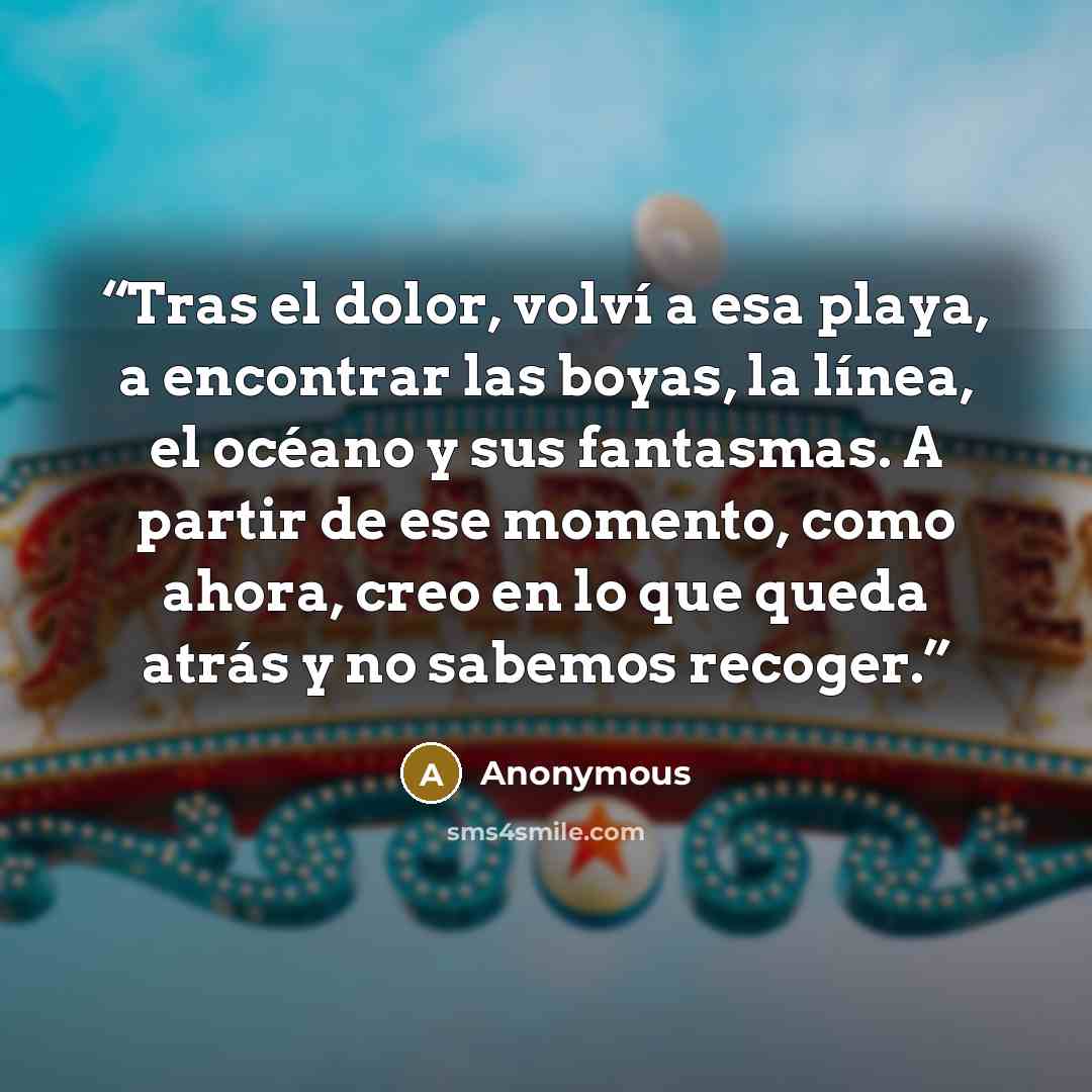 “Tras el dolor, volví a esa playa, a encontrar las boyas, la línea, el océano y sus fantasmas. A partir de ese momento, como ahora, creo en lo que queda atrás y no sabemos recoger.” quote by Anonymous