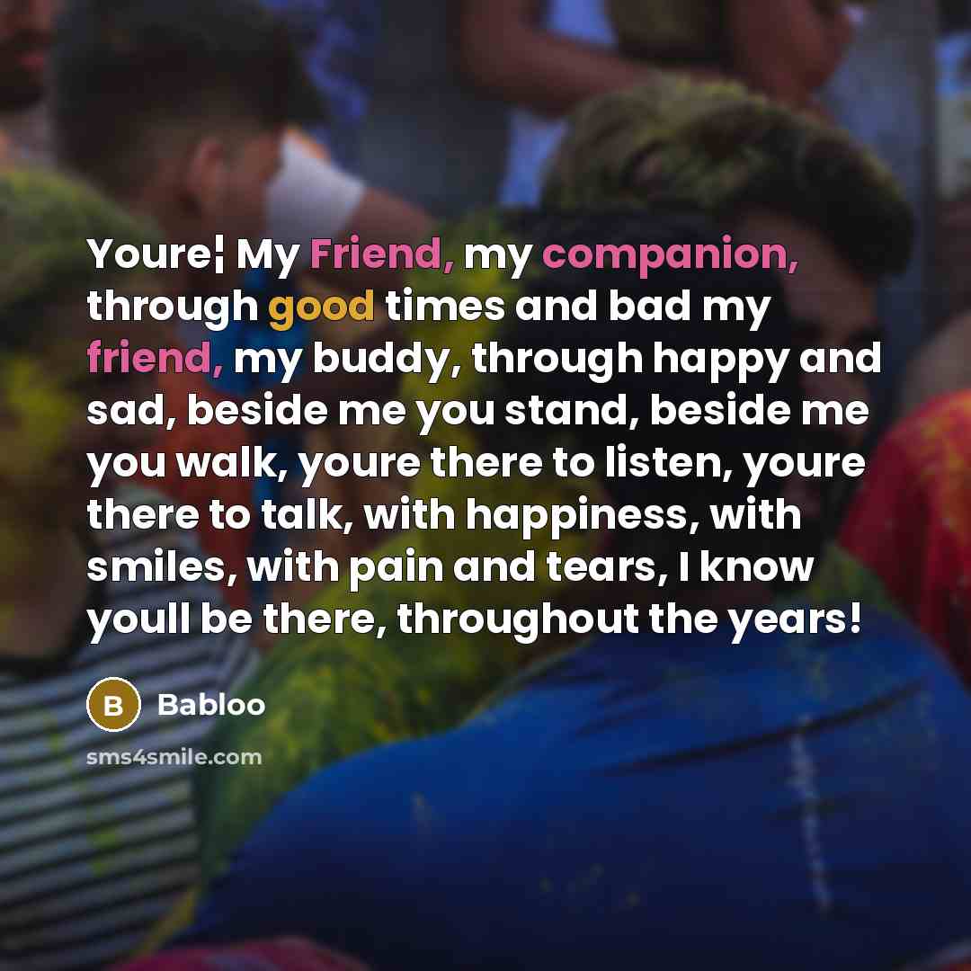 “Youre¦ My Friend, my companion, through good times and bad my friend, my buddy, through happy and sad, beside me you stand, beside me you walk, youre there to listen, youre there to talk, with happiness, with smiles, with pain and tears, I know youll be there, throughout the years!” quote by Babloo