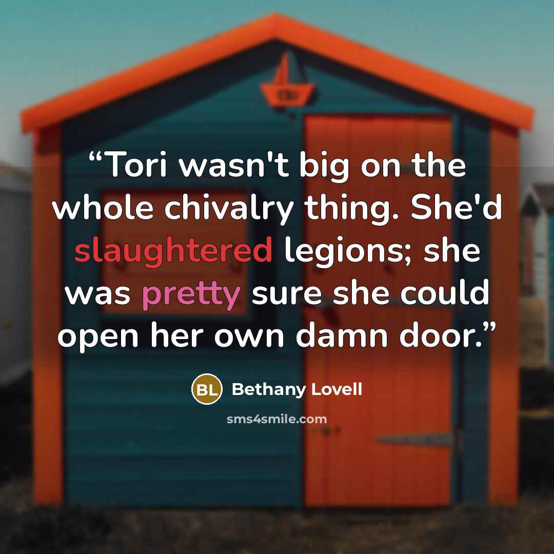 “Tori wasn't big on the whole chivalry thing. She'd slaughtered legions; she was pretty sure she could open her own damn door.” quote by Bethany Lovell