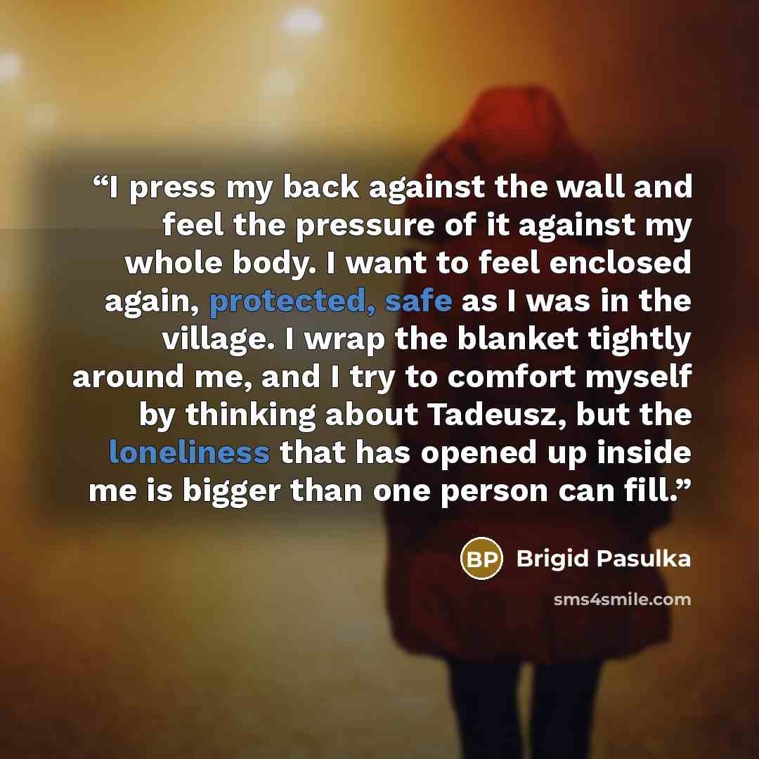 “I press my back against the wall and feel the pressure of it against my whole body. I want to feel enclosed again, protected, safe as I was in the village. I wrap the blanket tightly around me, and I try to comfort myself by thinking about Tadeusz, but the loneliness that has opened up inside me…” quote by Brigid Pasulka