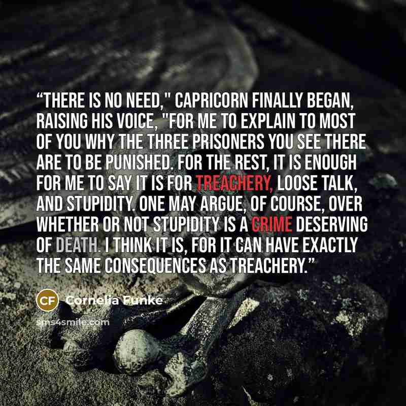 “There is no need," Capricorn finally began, raising his voice, "for me to explain to most of you why the three prisoners you see there are to be punished. For the rest, it is enough for me to say it is for treachery, loose talk, and stupidity. One may argue, of course, over whether or not…” quote by Cornelia Funke