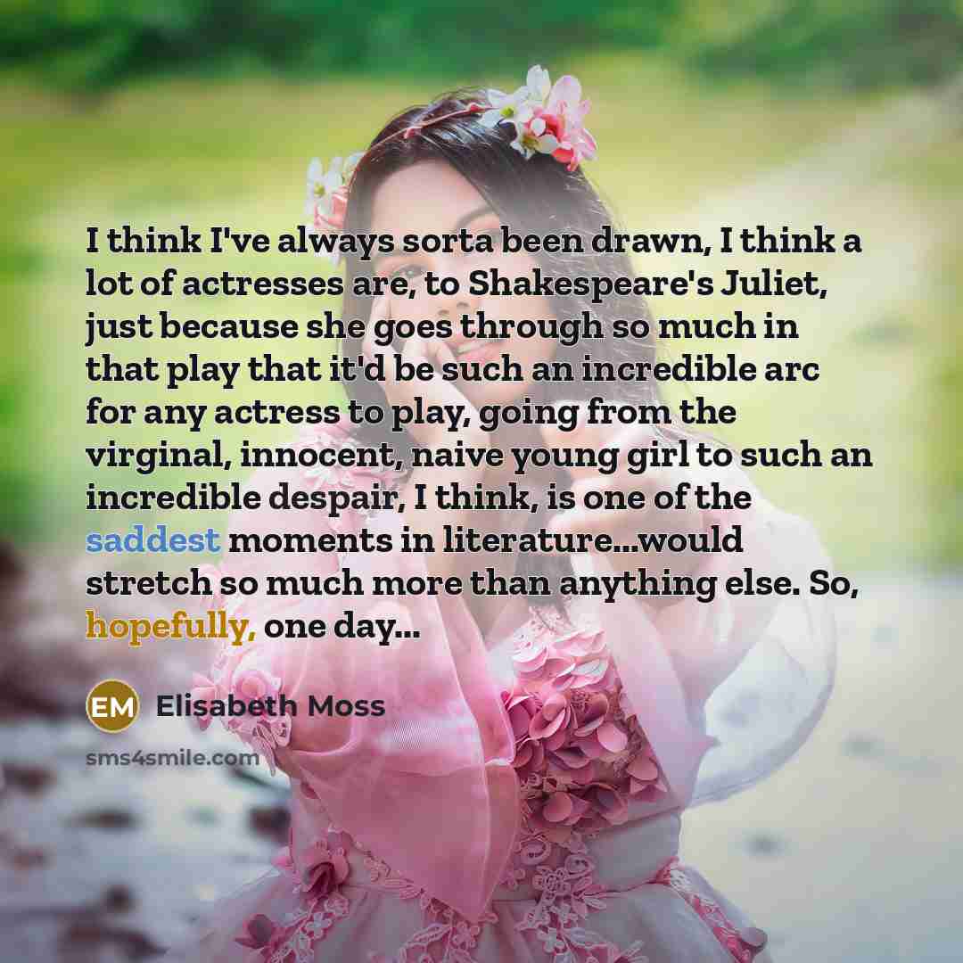 “I think I've always sorta been drawn, I think a lot of actresses are, to Shakespeare's Juliet, just because she goes through so much in that play that it'd be such an incredible arc for any actress to play, going from the virginal, innocent, naive young girl to such an incredible despair, I think…” quote by Elisabeth Moss