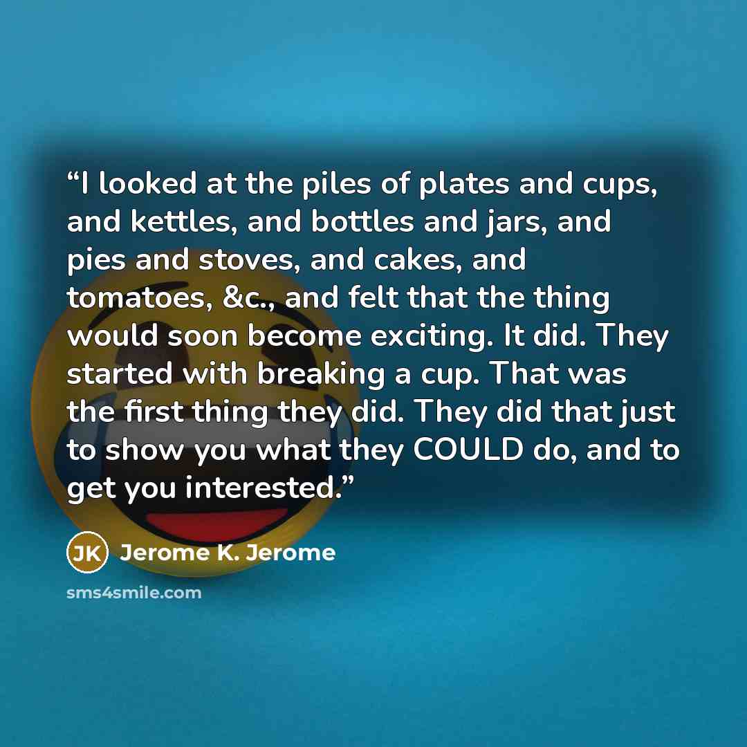 “I looked at the piles of plates and cups, and kettles, and bottles and jars, and pies and stoves, and cakes, and tomatoes, &c., and felt that the thing would soon become exciting. It did. They started with breaking a cup. That was the first thing they did. They did that just to show you what they…” quote by Jerome K. Jerome