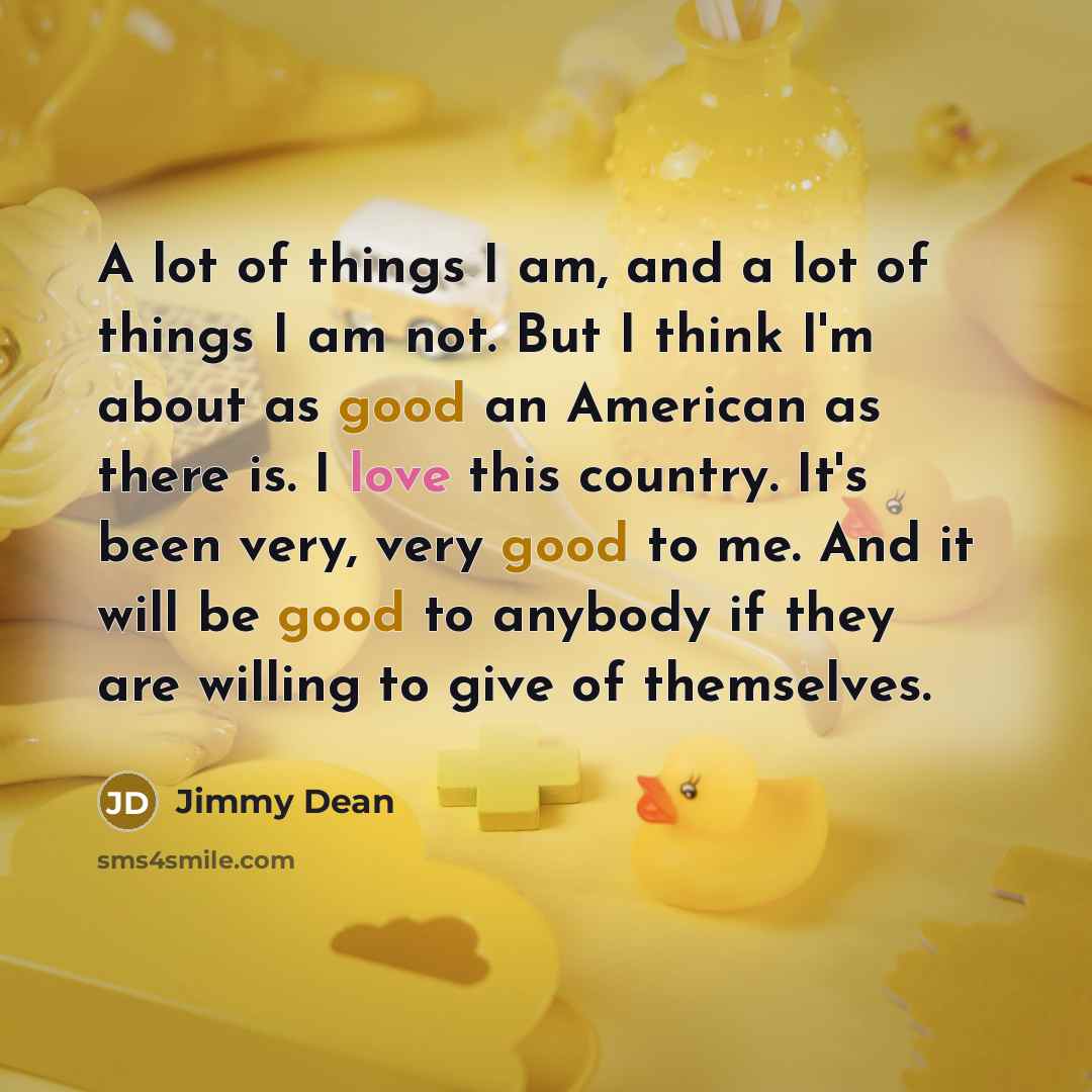 “A lot of things I am, and a lot of things I am not. But I think I'm about as good an American as there is. I love this country. It's been very, very good to me. And it will be good to anybody if they are willing to give of themselves.” quote by Jimmy Dean