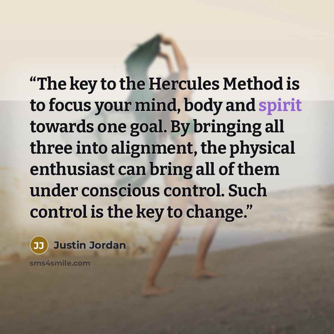 “The key to the Hercules Method is to focus your mind, body and spirit towards one goal. By bringing all three into alignment, the physical enthusiast can bring all of them under conscious control. Such control is the key to change.” quote by Justin Jordan
