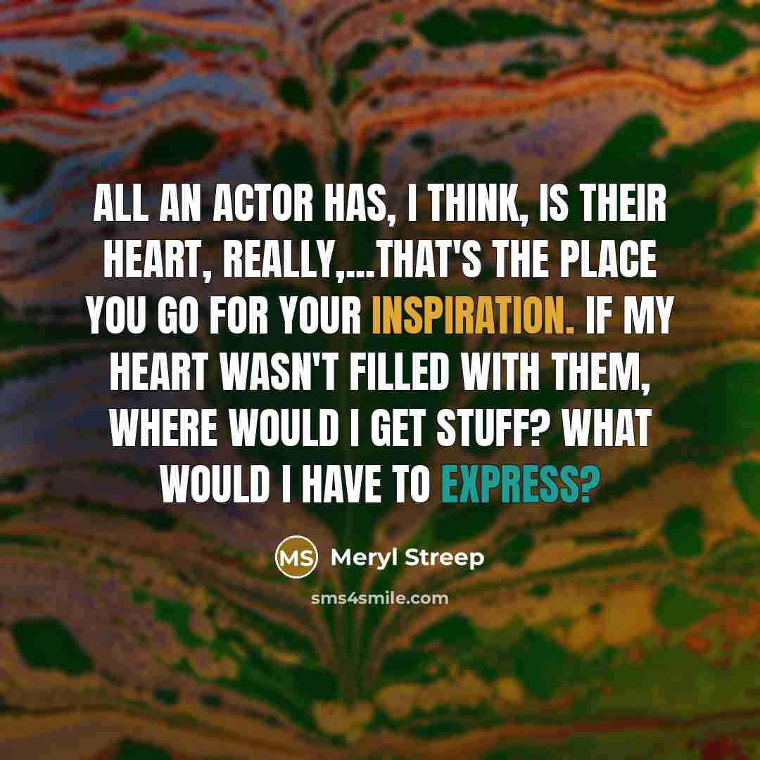 “All an actor has, I think, is their heart, really,...that's the place you go for your inspiration. If my heart wasn't filled with them, where would I get stuff? What would I have to express?” quote by Meryl Streep