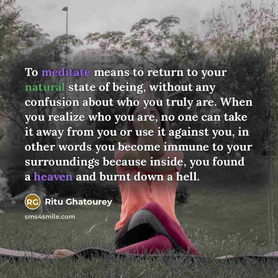 “To meditate means to return to your natural state of being, without any confusion about who you truly are. When you realize who you are, no one can take it away from you or use it against you, in other words you become immune to your surroundings because inside, you found a heaven and burnt down a…” quote by Ritu Ghatourey