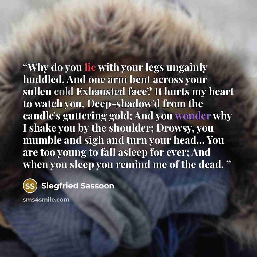 “Why do you lie with your legs ungainly huddled, And one arm bent across your sullen cold Exhausted face? It hurts my heart to watch you, Deep-shadow'd from the candle's guttering gold; And you wonder why I shake you by the shoulder; Drowsy, you mumble and sigh and turn your head… You are too young…” quote by Siegfried Sassoon