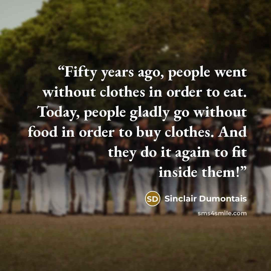 “Fifty years ago, people went without clothes in order to eat. Today, people gladly go without food in order to buy clothes. And they do it again to fit inside them!” quote by Sinclair Dumontais