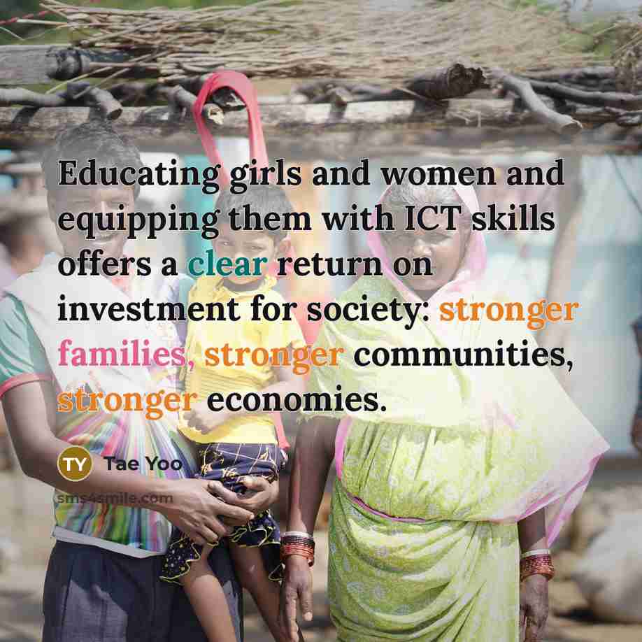 “Educating girls and women and equipping them with ICT skills offers a clear return on investment for society: stronger families, stronger communities, stronger economies.” quote by Tae Yoo