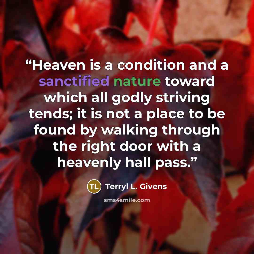 “Heaven is a condition and a sanctified nature toward which all godly striving tends; it is not a place to be found by walking through the right door with a heavenly hall pass.” quote by Terryl L. Givens