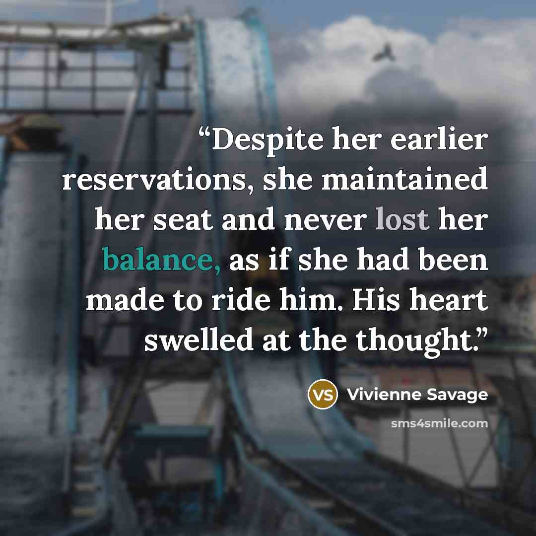 “Despite her earlier reservations, she maintained her seat and never lost her balance, as if she had been made to ride him. His heart swelled at the thought.” quote by Vivienne Savage