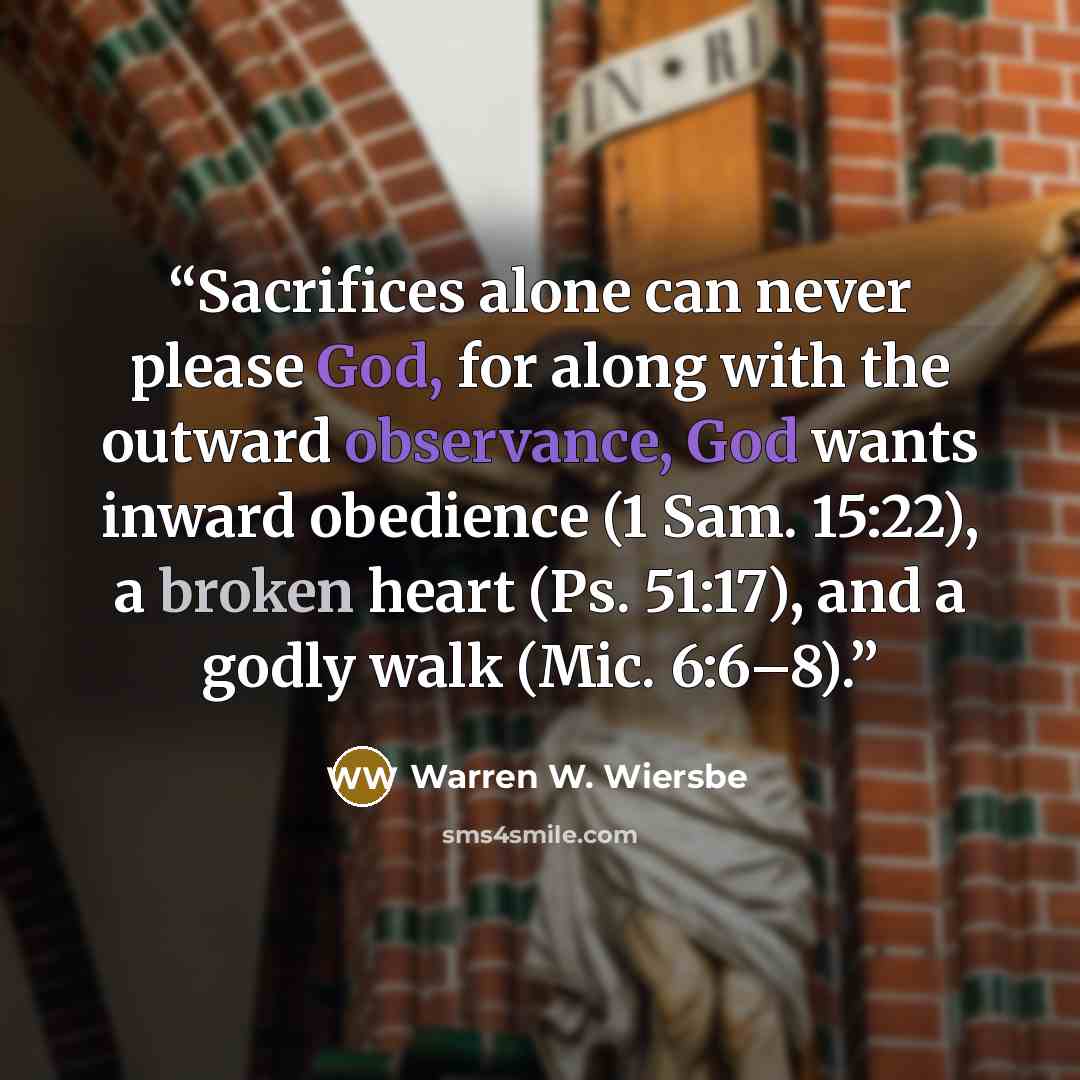 “Sacrifices alone can never please God, for along with the outward observance, God wants inward obedience (1 Sam. 15:22), a broken heart (Ps. 51:17), and a godly walk (Mic. 6:6–8).” quote by Warren W. Wiersbe