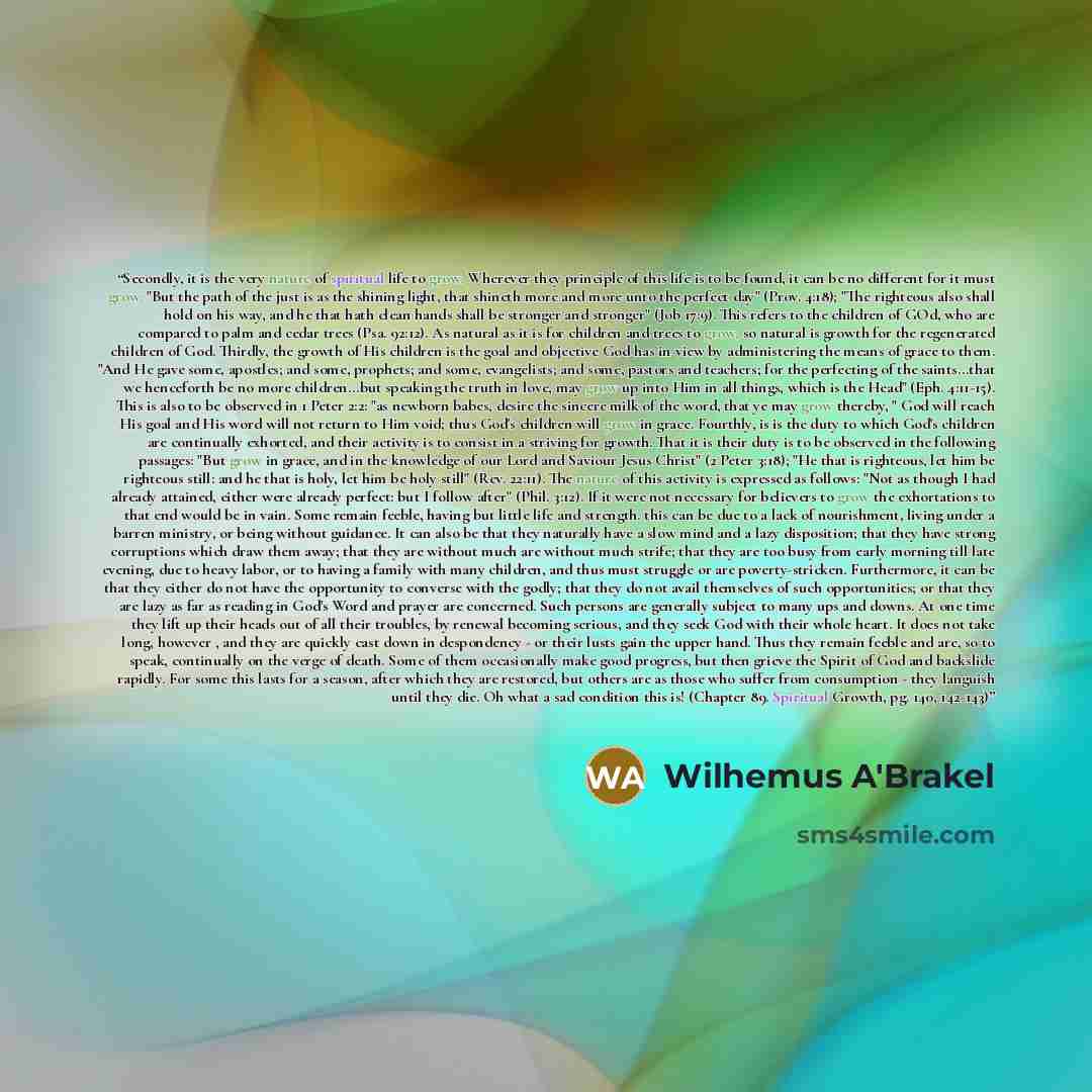 “Secondly, it is the very nature of spiritual life to grow. Wherever they principle of this life is to be found, it can be no different for it must grow. "But the path of the just is as the shining light, that shineth more and more unto the perfect day" (Prov. 4:18); "The righteous also shall hold…” quote by Wilhemus A'Brakel