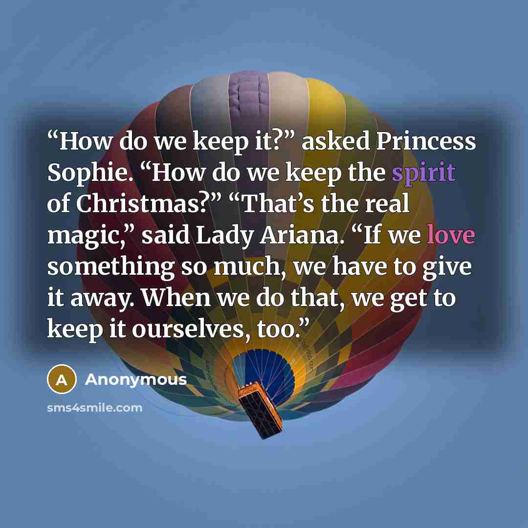 “How do we keep it?” asked Princess Sophie. “How do we keep the spirit of Christmas?” “That’s the real magic,” said Lady Ariana. “If we love something so much, we have to give it away. When we do that, we get to keep it ourselves, too.” quote by Anonymous