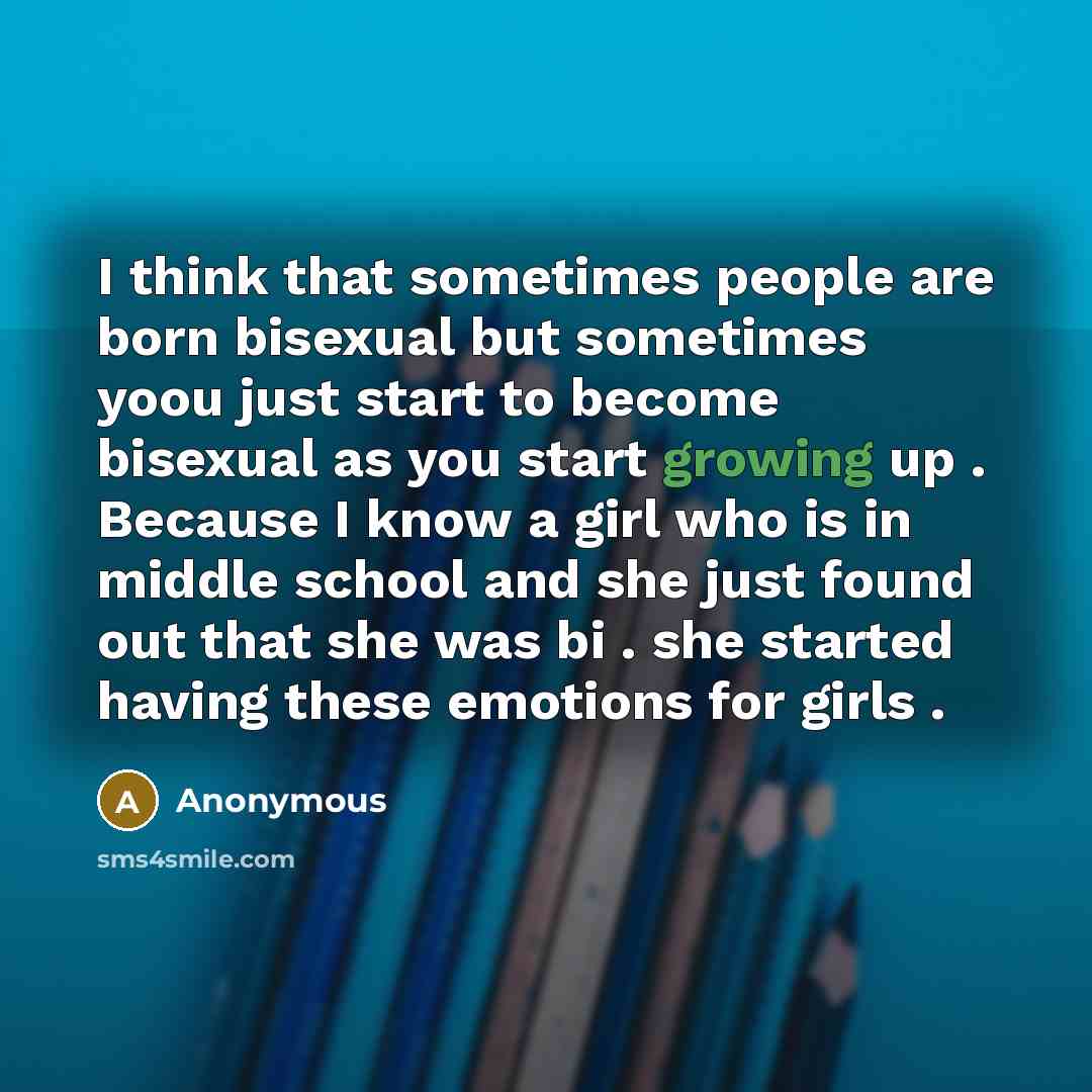 “I think that sometimes people are born bisexual but sometimes yoou just start to become bisexual as you start growing up . Because I know a girl who is in middle school and she just found out that she was bi . she started having these emotions for girls .” quote by Anonymous