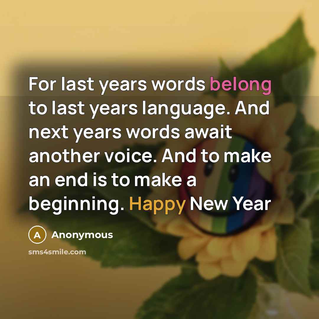 “For last years words belong to last years language. And next years words await another voice. And to make an end is to make a beginning. Happy New Year” quote by Anonymous