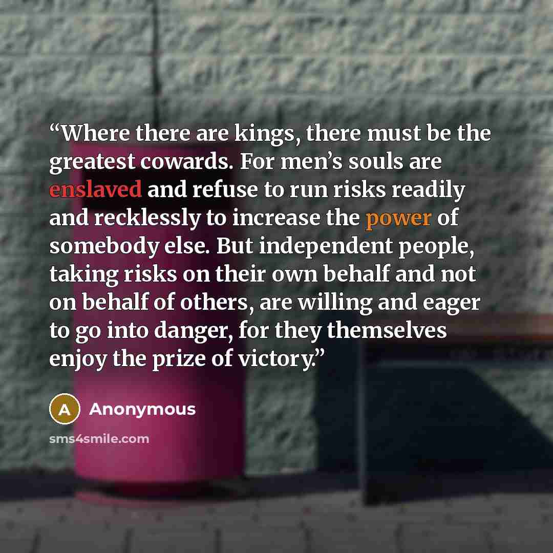“Where there are kings, there must be the greatest cowards. For men’s souls are enslaved and refuse to run risks readily and recklessly to increase the power of somebody else. But independent people, taking risks on their own behalf and not on behalf of others, are willing and eager to go into…” quote by Anonymous