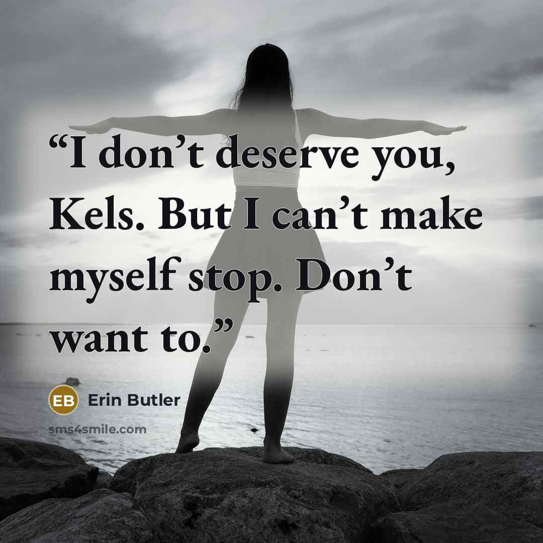 “I don’t deserve you, Kels. But I can’t make myself stop. Don’t want to.” quote by Erin Butler