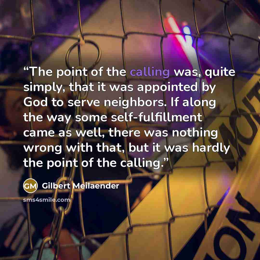 “The point of the calling was, quite simply, that it was appointed by God to serve neighbors. If along the way some self-fulfillment came as well, there was nothing wrong with that, but it was hardly the point of the calling.” quote by Gilbert Meilaender