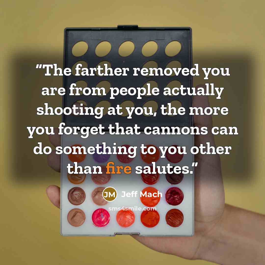 “The farther removed you are from people actually shooting at you, the more you forget that cannons can do something to you other than fire salutes.” quote by Jeff Mach