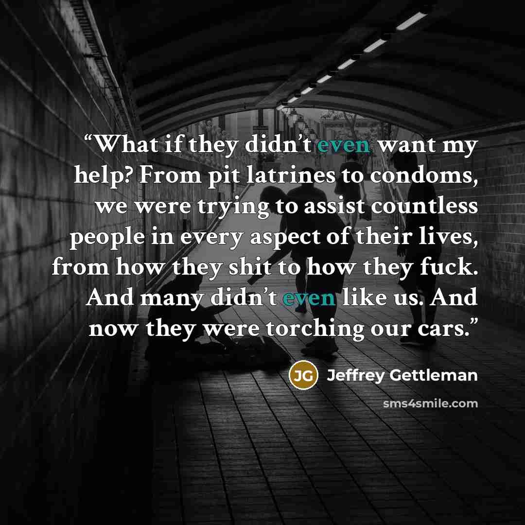 “What if they didn’t even want my help? From pit latrines to condoms, we were trying to assist countless people in every aspect of their lives, from how they shit to how they fuck. And many didn’t even like us. And now they were torching our cars.” quote by Jeffrey Gettleman