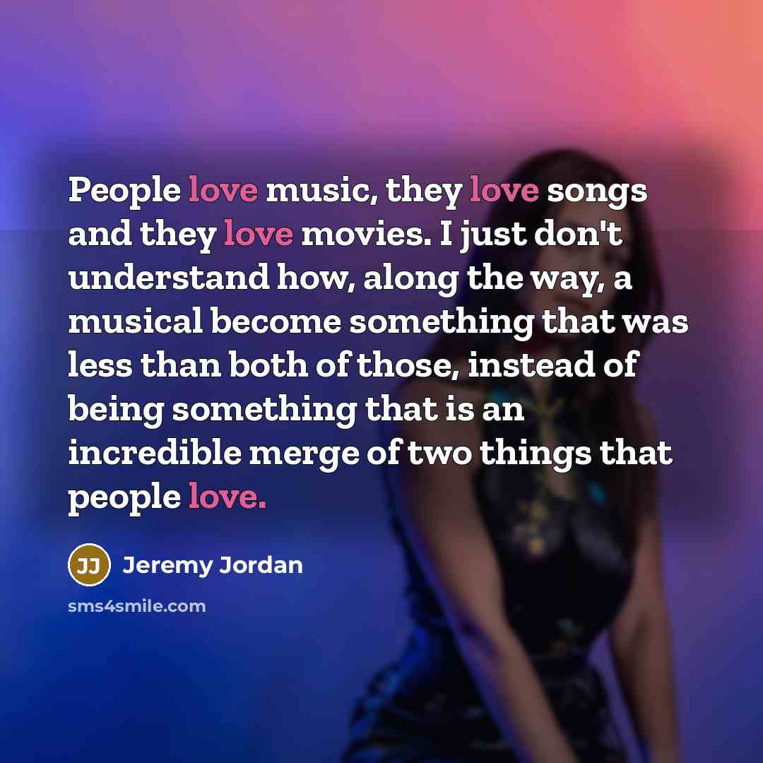 “People love music, they love songs and they love movies. I just don't understand how, along the way, a musical become something that was less than both of those, instead of being something that is an incredible merge of two things that people love.” quote by Jeremy Jordan