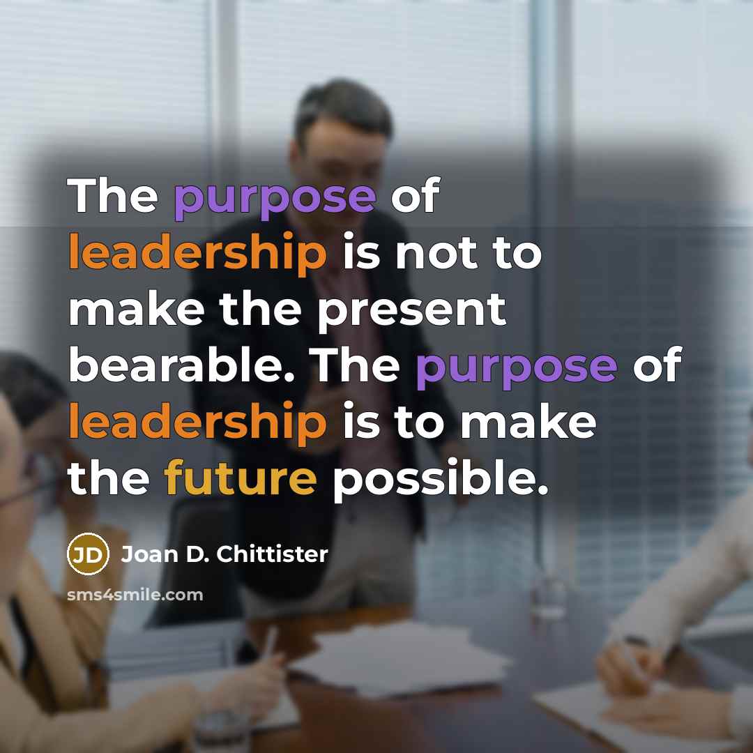 “The purpose of leadership is not to make the present…” quote by Joan D. Chittister