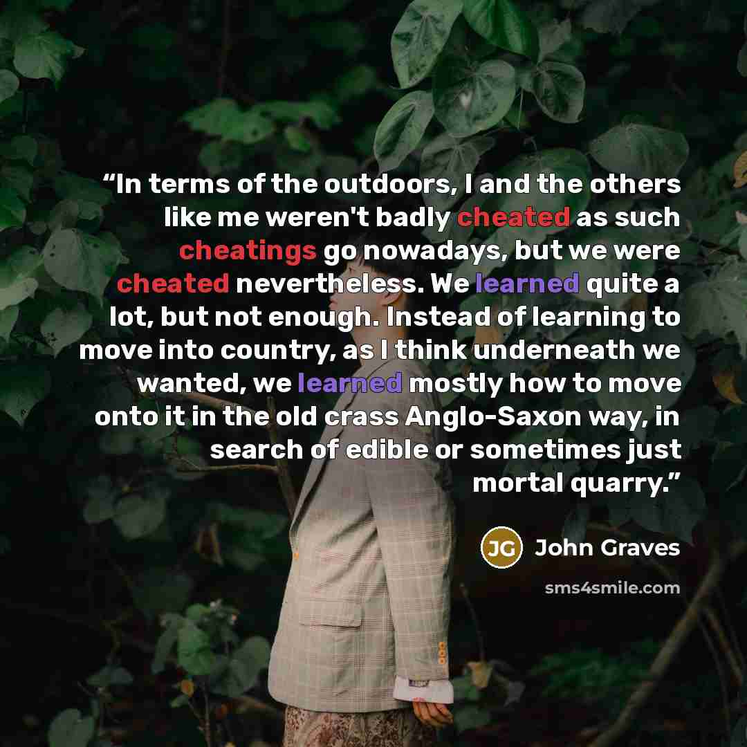 “In terms of the outdoors, I and the others like me weren't badly cheated as such cheatings go nowadays, but we were cheated nevertheless. We learned quite a lot, but not enough. Instead of learning to move into country, as I think underneath we wanted, we learned mostly how to move onto it in the…” quote by John Graves