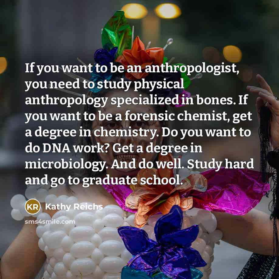 “If you want to be an anthropologist, you need to study physical anthropology specialized in bones. If you want to be a forensic chemist, get a degree in chemistry. Do you want to do DNA work? Get a degree in microbiology. And do well. Study hard and go to graduate school.” quote by Kathy Reichs