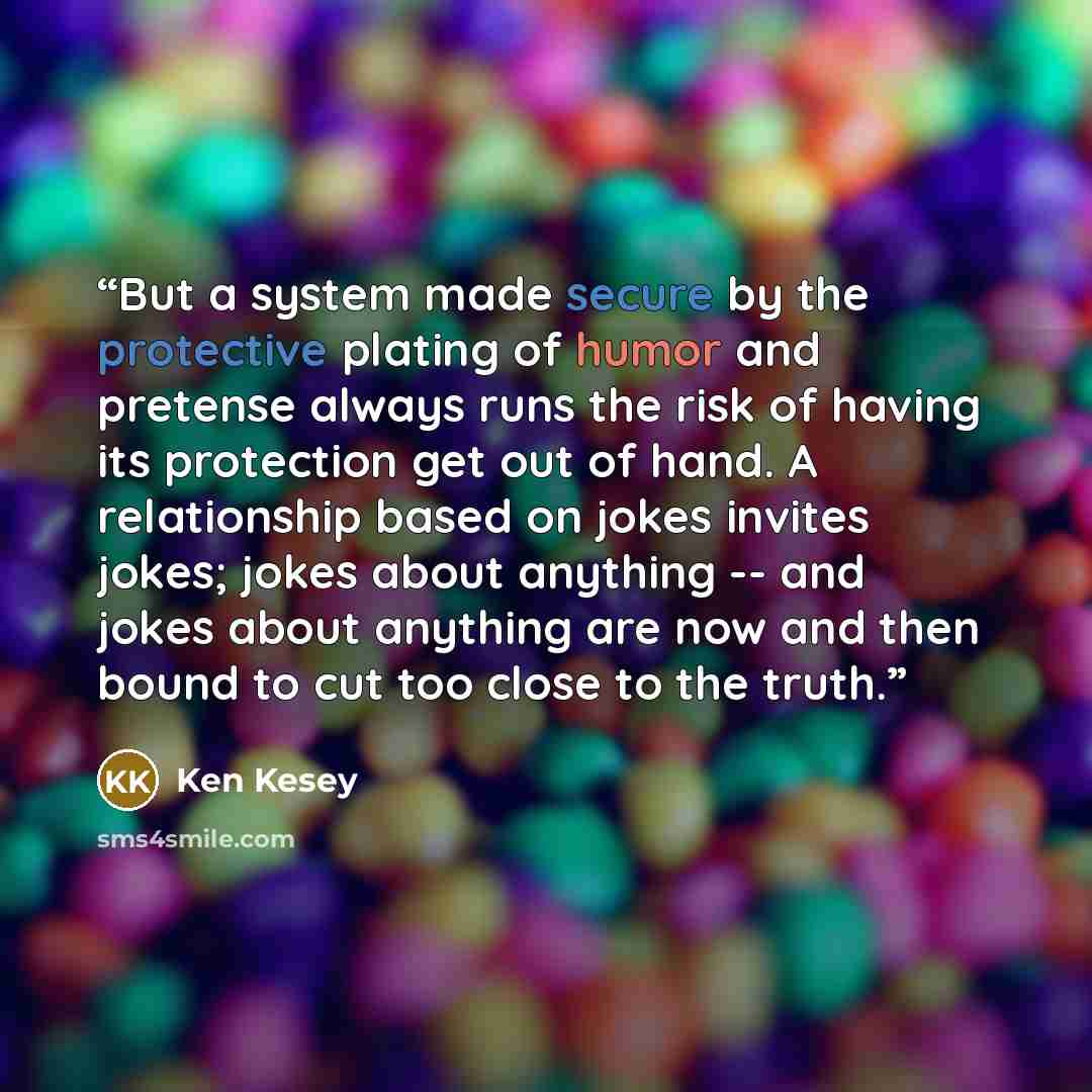 “But a system made secure by the protective plating of humor and pretense always runs the risk of having its protection get out of hand. A relationship based on jokes invites jokes; jokes about anything -- and jokes about anything are now and then bound to cut too close to the truth.” quote by Ken Kesey