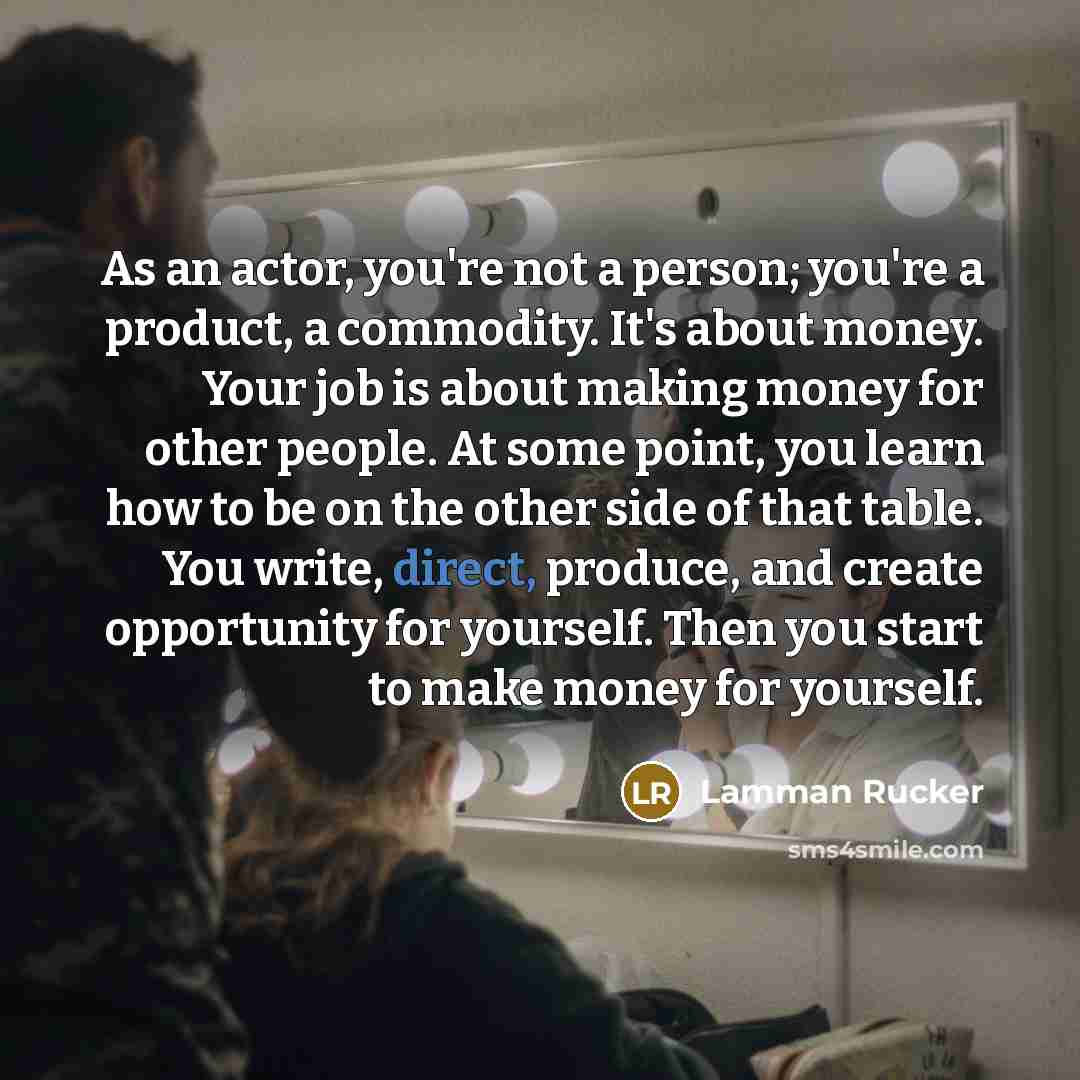 “As an actor, you're not a person; you're a product, a commodity. It's about money. Your job is about making money for other people. At some point, you learn how to be on the other side of that table. You write, direct, produce, and create opportunity for yourself. Then you start to make money for…” quote by Lamman Rucker