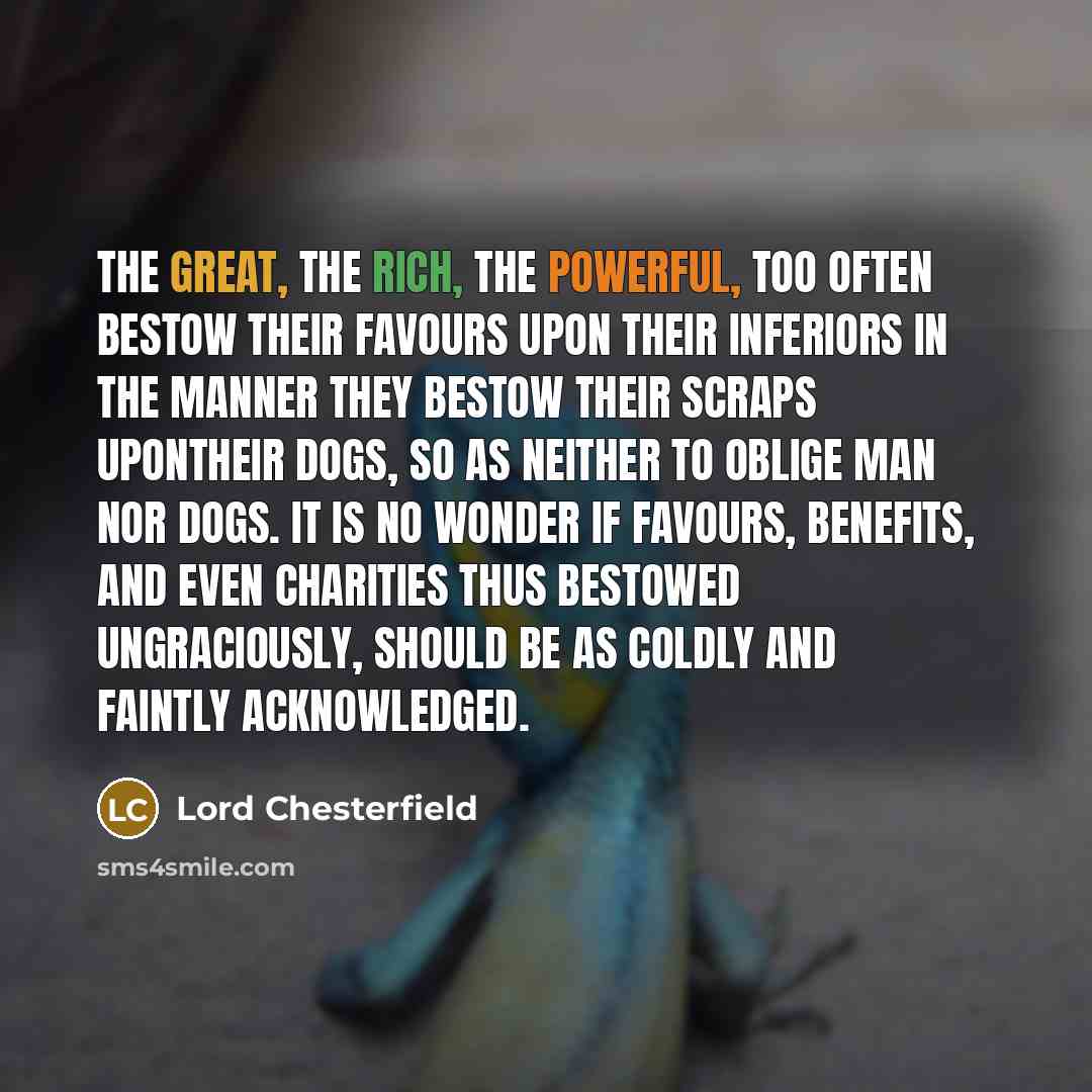 “The great, the rich, the powerful, too often bestow their favours upon their inferiors in the manner they bestow their scraps upontheir dogs, so as neither to oblige man nor dogs. It is no wonder if favours, benefits, and even charities thus bestowed ungraciously, should be as coldly and faintly…” quote by Lord Chesterfield