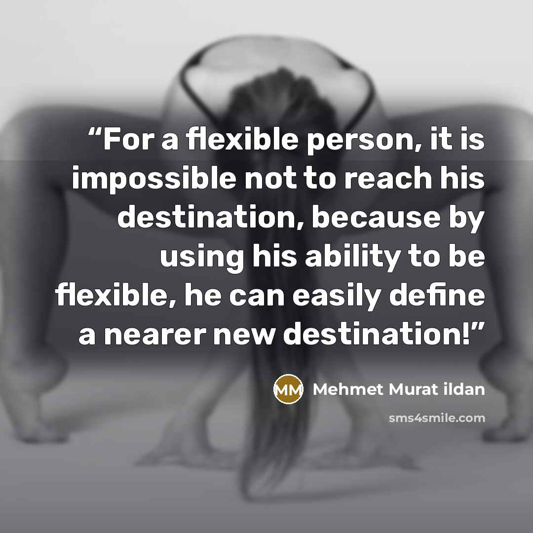 “For a flexible person, it is impossible not to reach his destination, because by using his ability to be flexible, he can easily define a nearer new destination!” quote by Mehmet Murat ildan