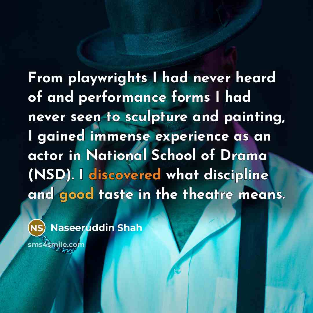 “From playwrights I had never heard of and performance forms I had never seen to sculpture and painting, I gained immense experience as an actor in National School of Drama (NSD). I discovered what discipline and good taste in the theatre means.” quote by Naseeruddin Shah