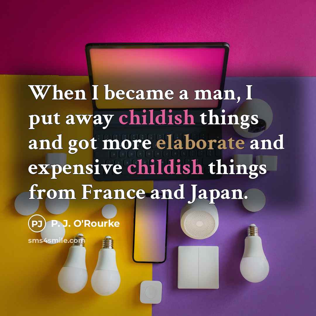 “When I became a man, I put away childish things and got more elaborate and expensive childish things from France and Japan.” quote by P. J. O'Rourke