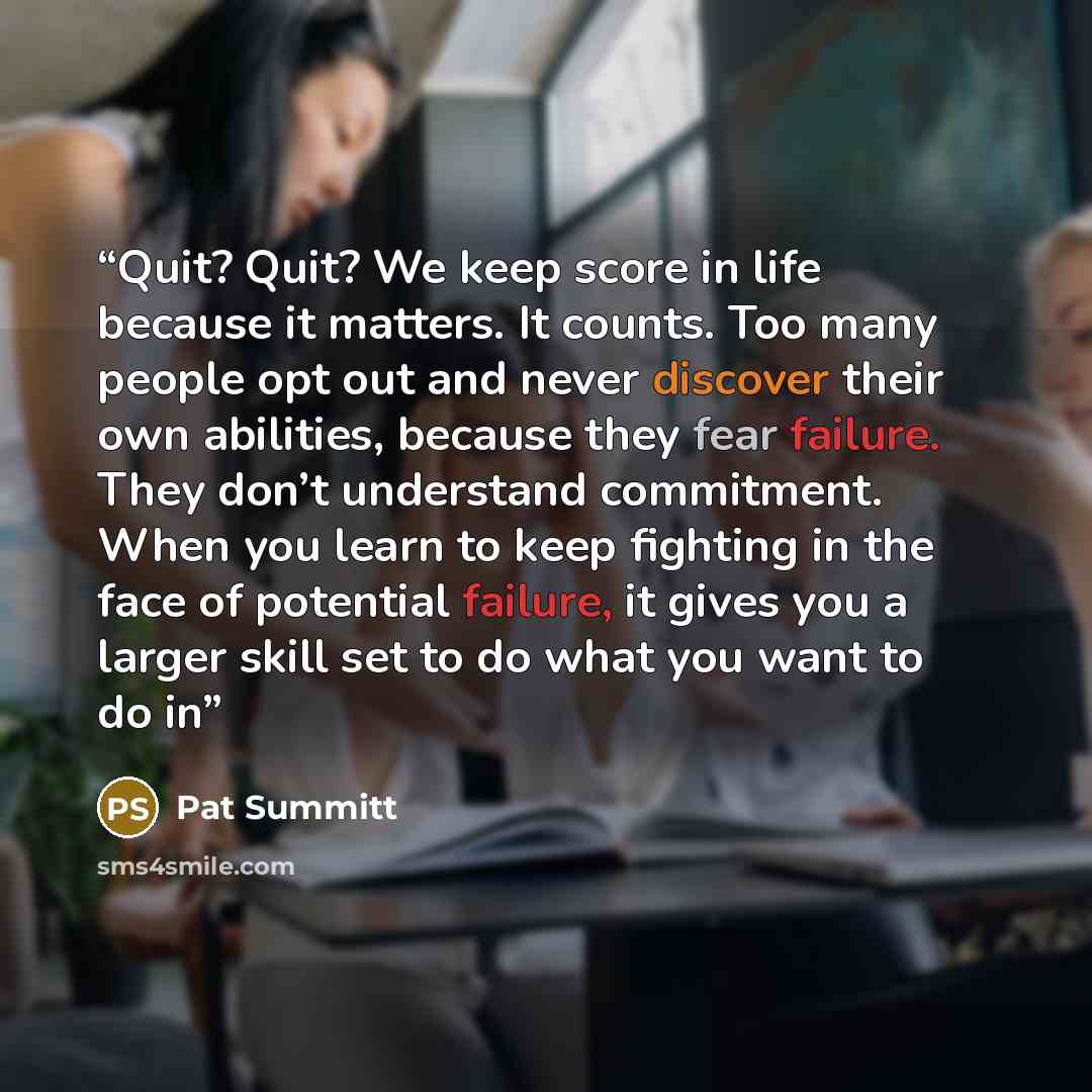 “Quit? Quit? We keep score in life because it matters. It counts. Too many people opt out and never discover their own abilities, because they fear failure. They don’t understand commitment. When you learn to keep fighting in the face of potential failure, it gives you a larger skill set to do what…” quote by Pat Summitt