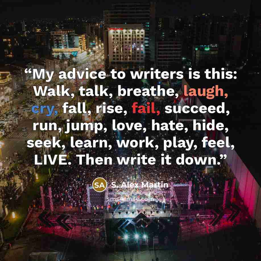 “My advice to writers is this: Walk, talk, breathe, laugh, cry, fall, rise, fail, succeed, run, jump, love, hate, hide, seek, learn, work, play, feel, LIVE. Then write it down.” quote by S. Alex Martin