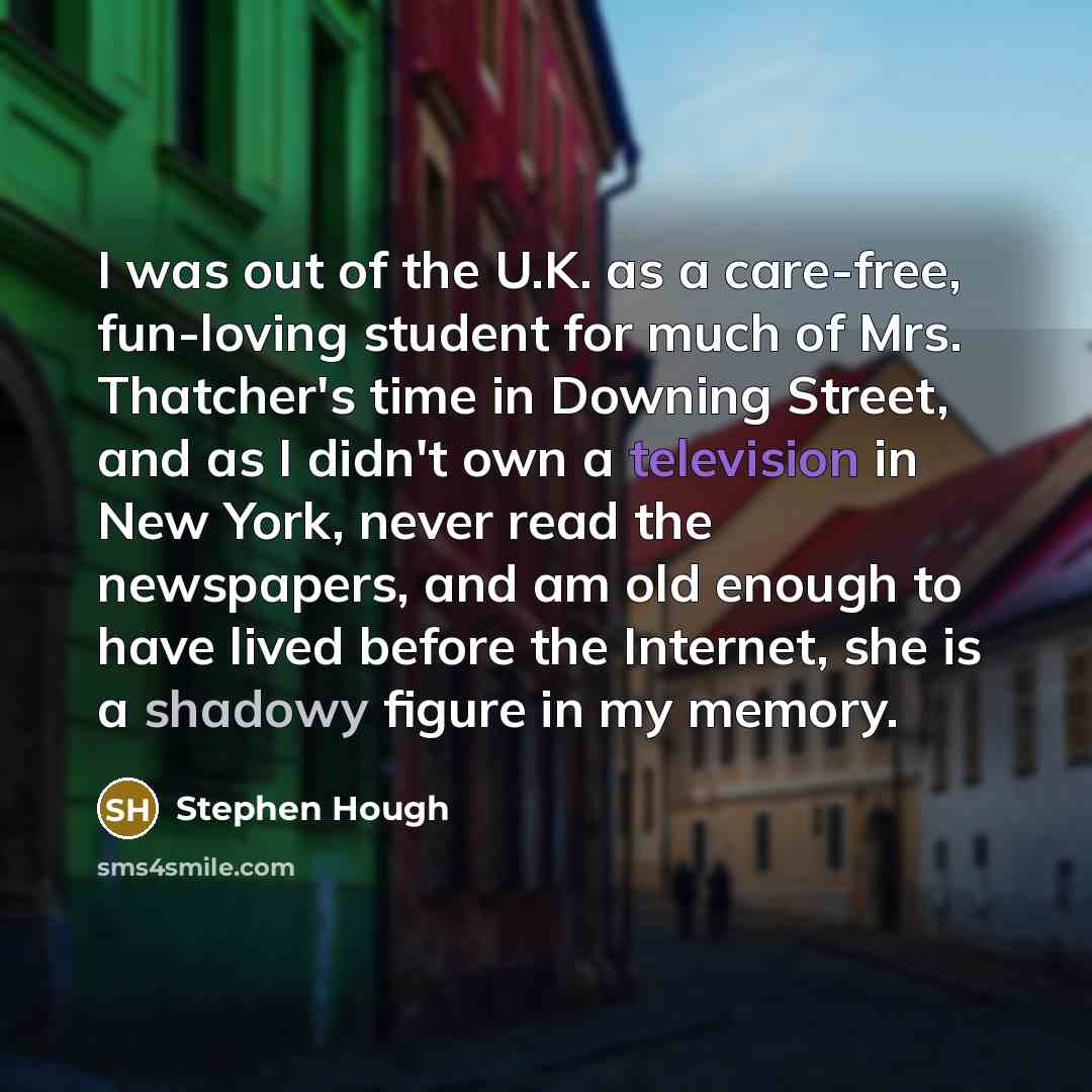 “I was out of the U.K. as a care-free, fun-loving student for much of Mrs. Thatcher's time in Downing Street, and as I didn't own a television in New York, never read the newspapers, and am old enough to have lived before the Internet, she is a shadowy figure in my memory.” quote by Stephen Hough