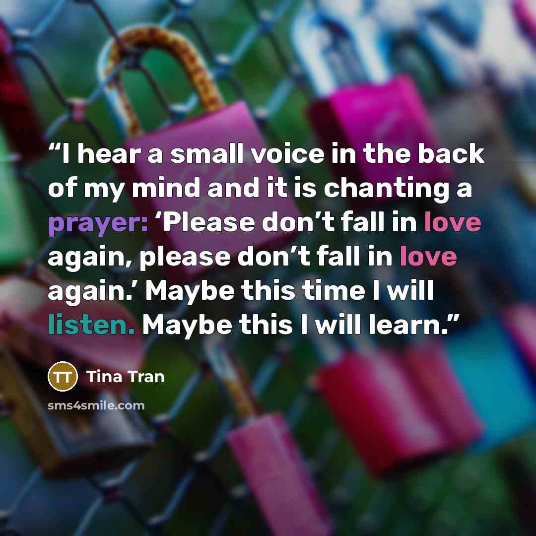 “I hear a small voice in the back of my mind and it is chanting a prayer: ‘Please don’t fall in love again, please don’t fall in love again.’ Maybe this time I will listen. Maybe this I will learn.” quote by Tina Tran