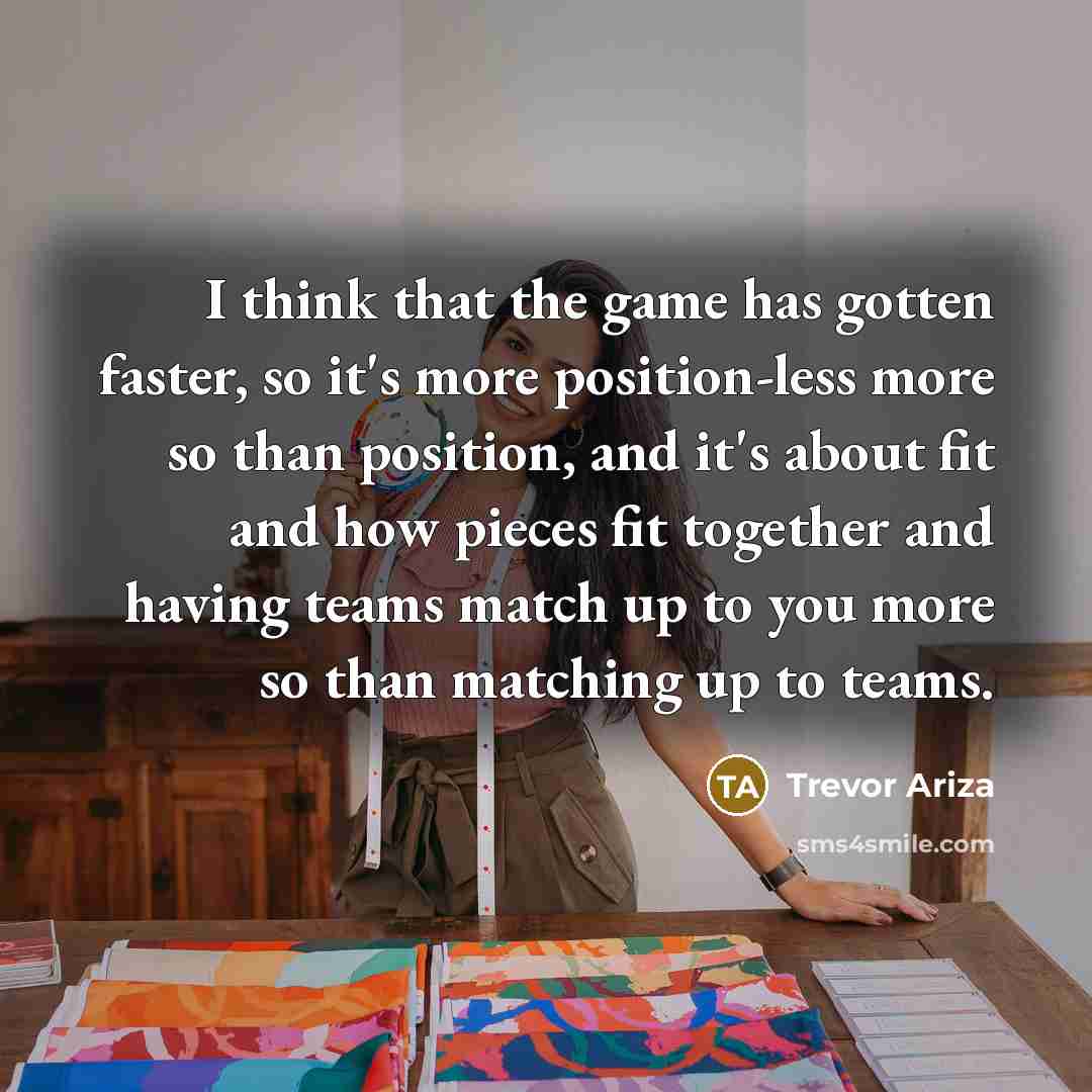 “I think that the game has gotten faster, so it's more position-less more so than position, and it's about fit and how pieces fit together and having teams match up to you more so than matching up to teams.” quote by Trevor Ariza