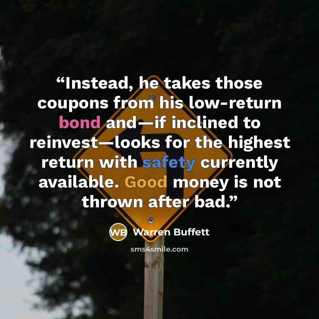 “Instead, he takes those coupons from his low-return bond and—if inclined to reinvest—looks for the highest return with safety currently available. Good money is not thrown after bad.” quote by Warren Buffett