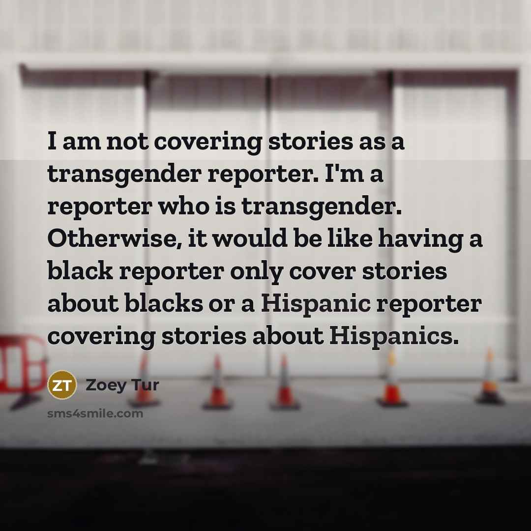 “I am not covering stories as a transgender reporter. I'm a reporter who is transgender. Otherwise, it would be like having a black reporter only cover stories about blacks or a Hispanic reporter covering stories about Hispanics.” quote by Zoey Tur